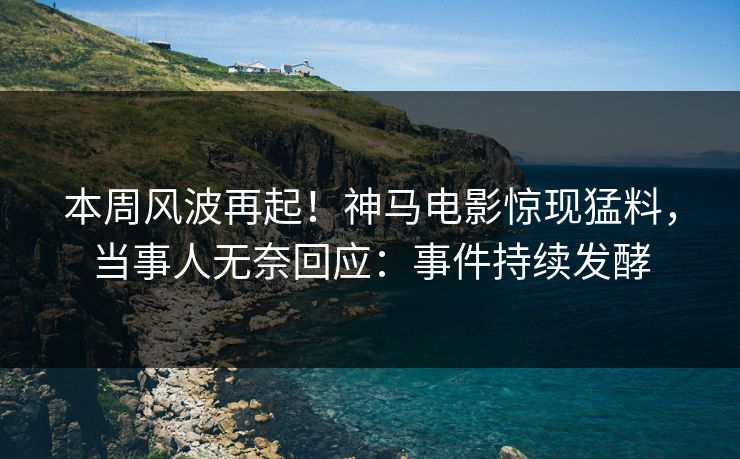 本周风波再起！神马电影惊现猛料，当事人无奈回应：事件持续发酵