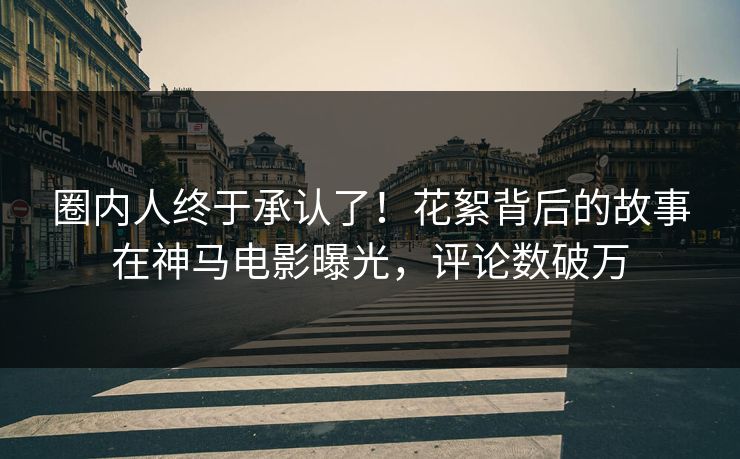圈内人终于承认了！花絮背后的故事在神马电影曝光，评论数破万