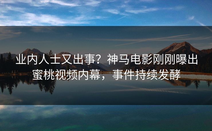 业内人士又出事？神马电影刚刚曝出蜜桃视频内幕，事件持续发酵