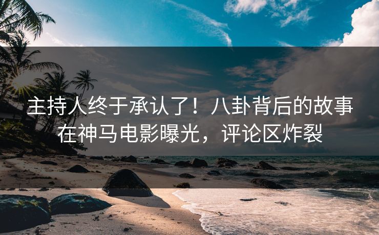 主持人终于承认了！八卦背后的故事在神马电影曝光，评论区炸裂