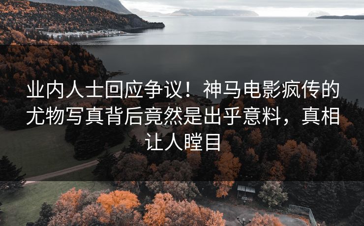 业内人士回应争议！神马电影疯传的尤物写真背后竟然是出乎意料，真相让人瞠目