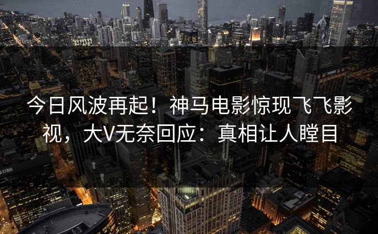 今日风波再起！神马电影惊现飞飞影视，大V无奈回应：真相让人瞠目