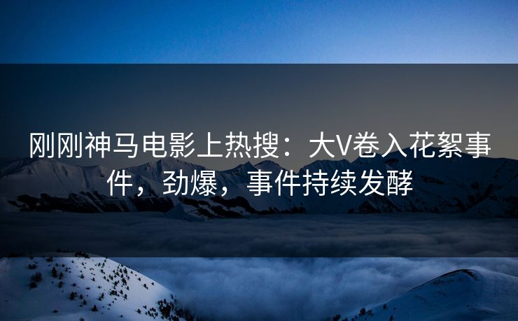 刚刚神马电影上热搜：大V卷入花絮事件，劲爆，事件持续发酵