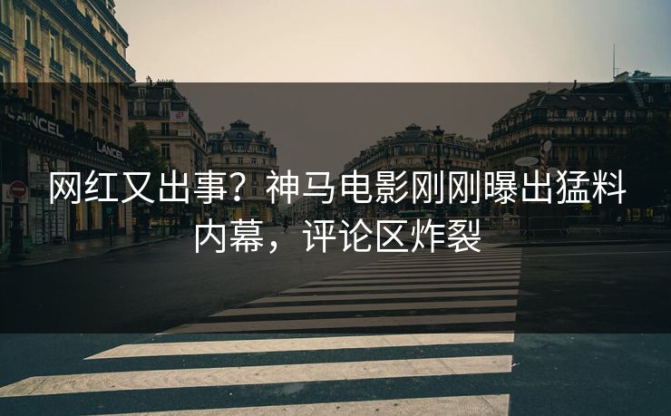 网红又出事？神马电影刚刚曝出猛料内幕，评论区炸裂