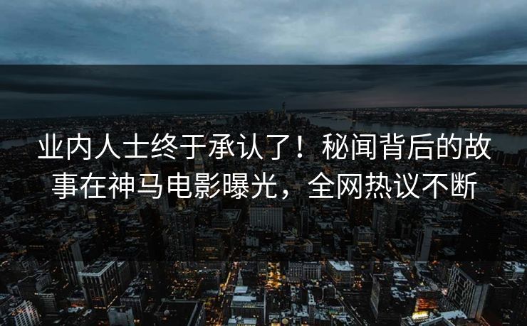 业内人士终于承认了！秘闻背后的故事在神马电影曝光，全网热议不断