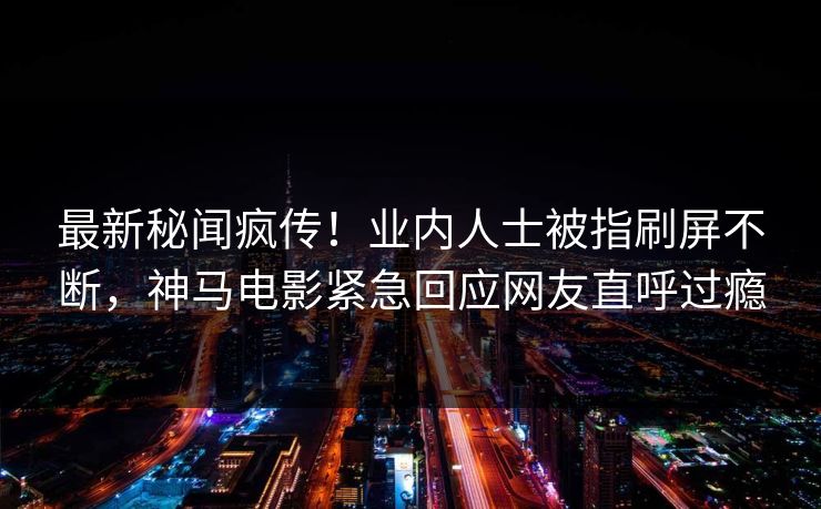 最新秘闻疯传！业内人士被指刷屏不断，神马电影紧急回应网友直呼过瘾