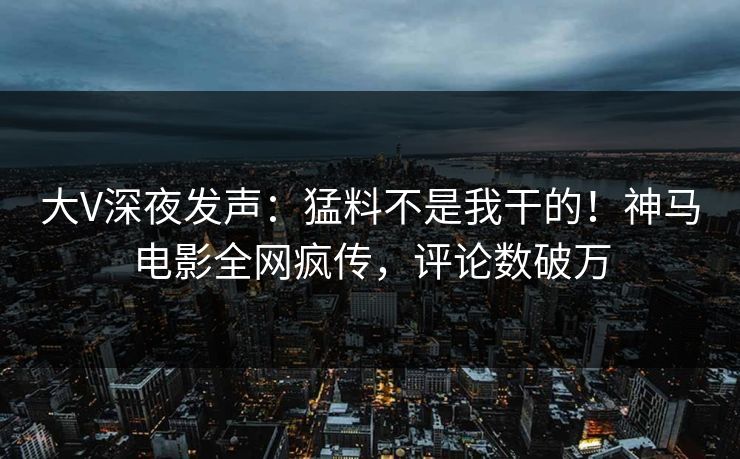 大V深夜发声：猛料不是我干的！神马电影全网疯传，评论数破万