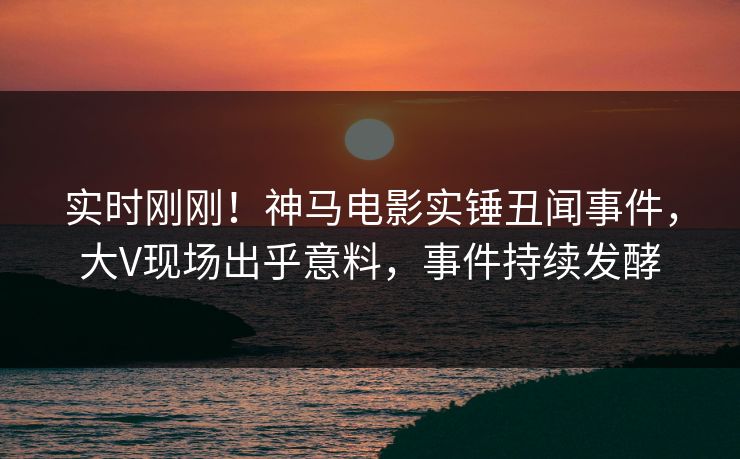 实时刚刚！神马电影实锤丑闻事件，大V现场出乎意料，事件持续发酵