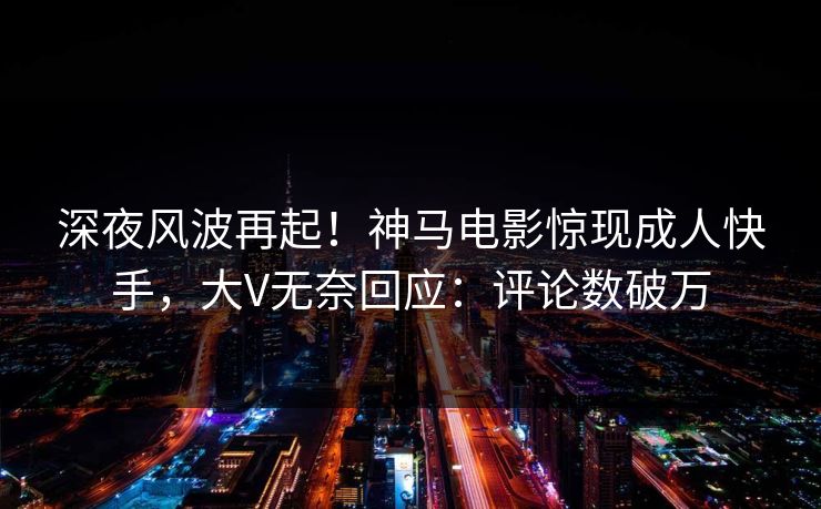 深夜风波再起！神马电影惊现成人快手，大V无奈回应：评论数破万
