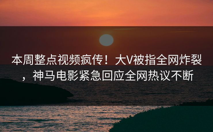 本周整点视频疯传！大V被指全网炸裂，神马电影紧急回应全网热议不断