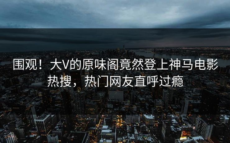 围观！大V的原味阁竟然登上神马电影热搜，热门网友直呼过瘾