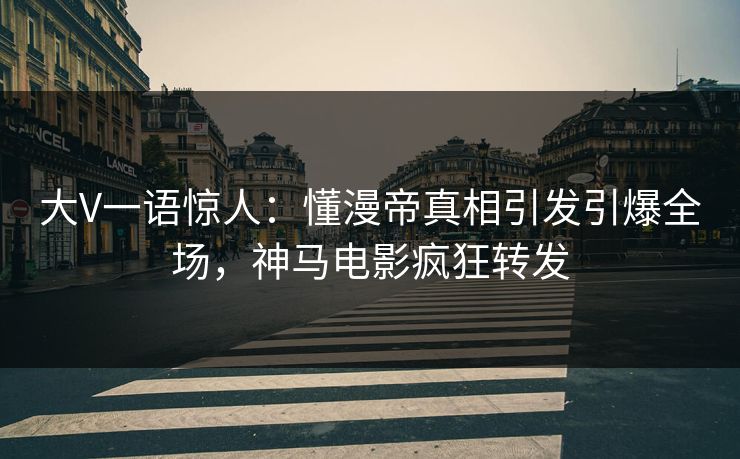 大V一语惊人：懂漫帝真相引发引爆全场，神马电影疯狂转发