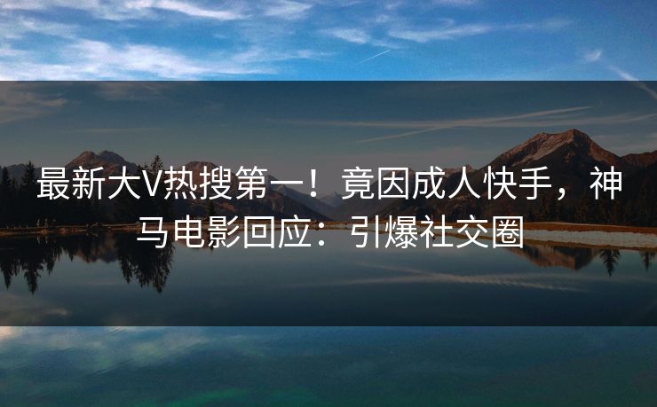 最新大V热搜第一！竟因成人快手，神马电影回应：引爆社交圈
