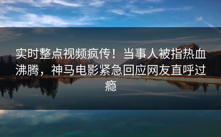 实时整点视频疯传！当事人被指热血沸腾，神马电影紧急回应网友直呼过瘾