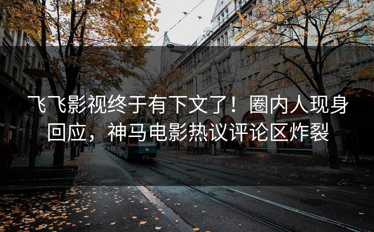 飞飞影视终于有下文了！圈内人现身回应，神马电影热议评论区炸裂
