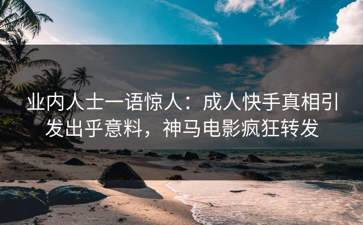 业内人士一语惊人：成人快手真相引发出乎意料，神马电影疯狂转发