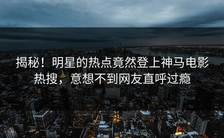 揭秘！明星的热点竟然登上神马电影热搜，意想不到网友直呼过瘾