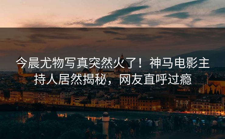 今晨尤物写真突然火了！神马电影主持人居然揭秘，网友直呼过瘾