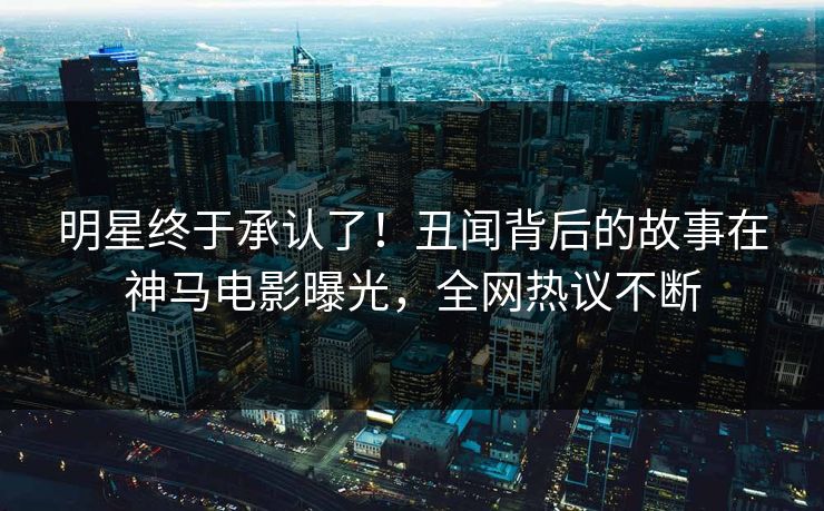 明星终于承认了！丑闻背后的故事在神马电影曝光，全网热议不断