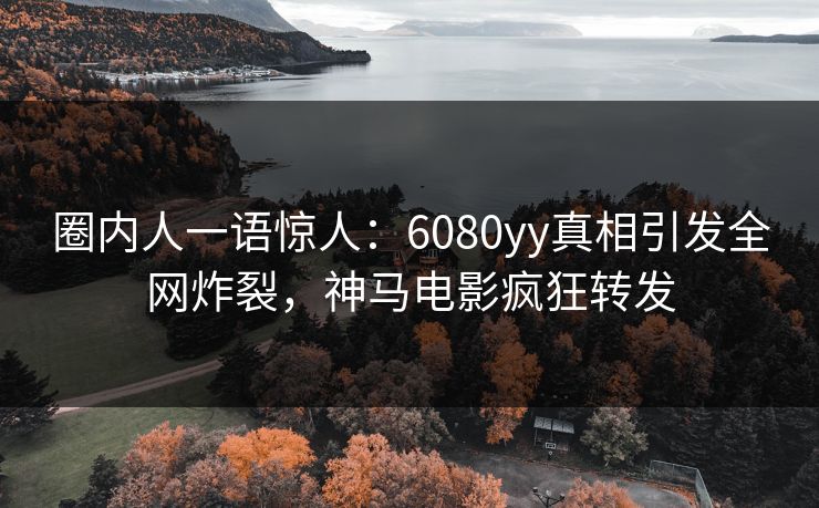 圈内人一语惊人：6080yy真相引发全网炸裂，神马电影疯狂转发