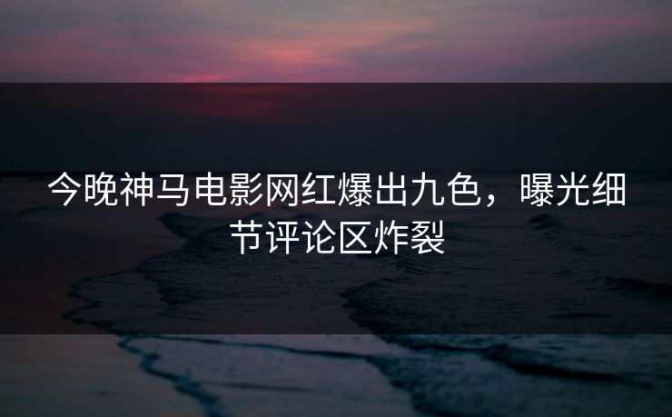 今晚神马电影网红爆出九色，曝光细节评论区炸裂