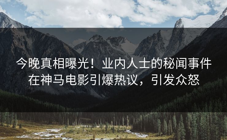 今晚真相曝光！业内人士的秘闻事件在神马电影引爆热议，引发众怒