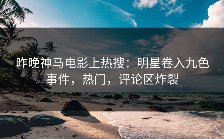 昨晚神马电影上热搜：明星卷入九色事件，热门，评论区炸裂