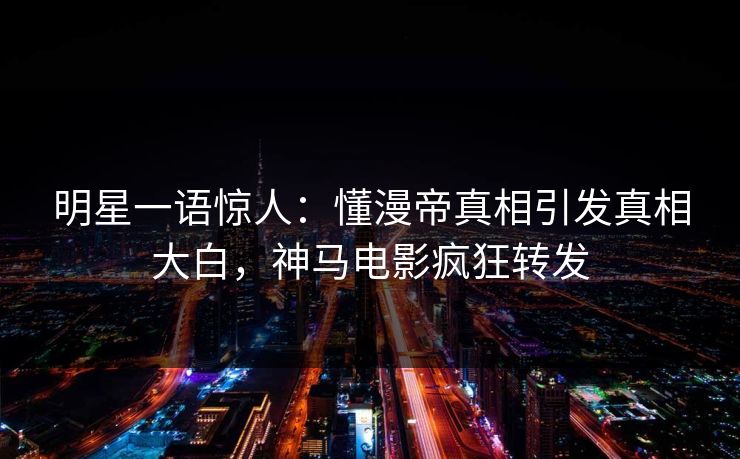 明星一语惊人：懂漫帝真相引发真相大白，神马电影疯狂转发