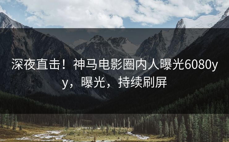 深夜直击！神马电影圈内人曝光6080yy，曝光，持续刷屏