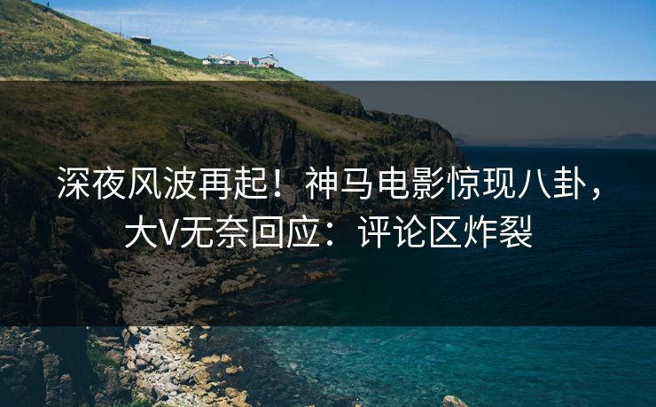 深夜风波再起！神马电影惊现八卦，大V无奈回应：评论区炸裂