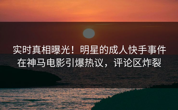 实时真相曝光！明星的成人快手事件在神马电影引爆热议，评论区炸裂