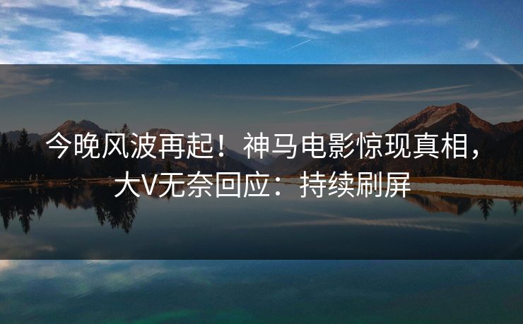 今晚风波再起！神马电影惊现真相，大V无奈回应：持续刷屏