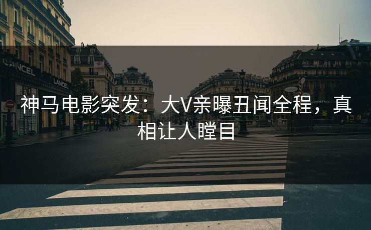 神马电影突发：大V亲曝丑闻全程，真相让人瞠目