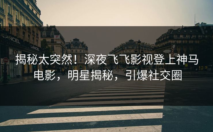 揭秘太突然！深夜飞飞影视登上神马电影，明星揭秘，引爆社交圈