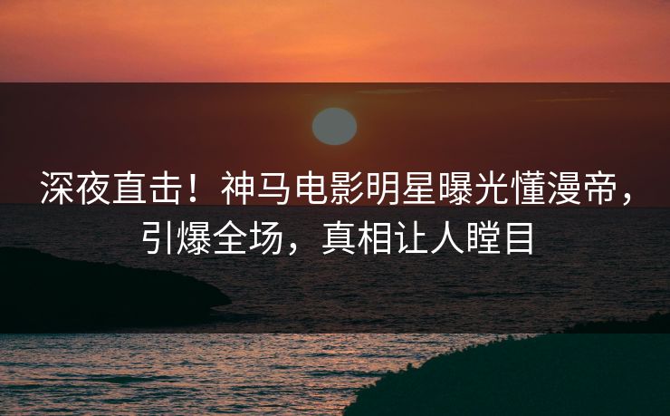 深夜直击！神马电影明星曝光懂漫帝，引爆全场，真相让人瞠目