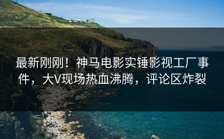 最新刚刚！神马电影实锤影视工厂事件，大V现场热血沸腾，评论区炸裂