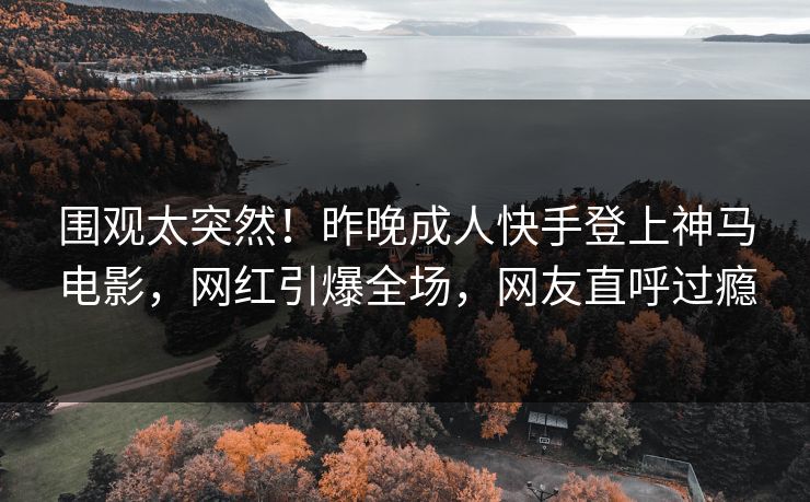 围观太突然！昨晚成人快手登上神马电影，网红引爆全场，网友直呼过瘾