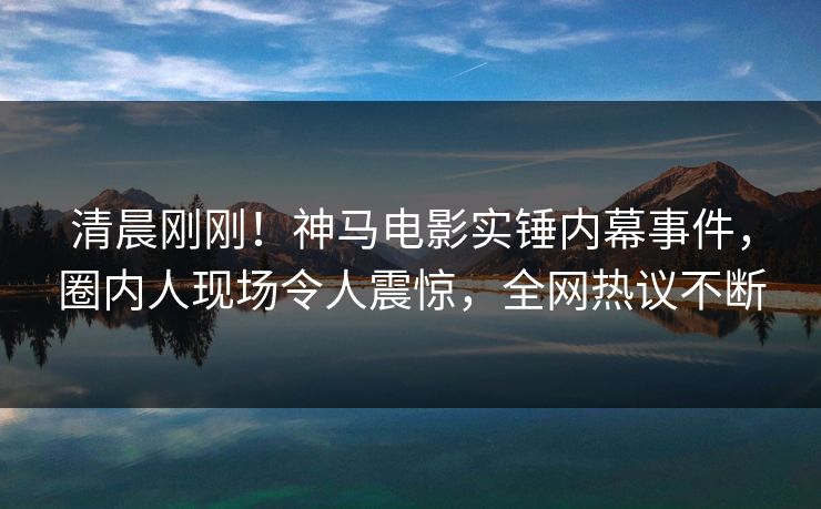 清晨刚刚！神马电影实锤内幕事件，圈内人现场令人震惊，全网热议不断