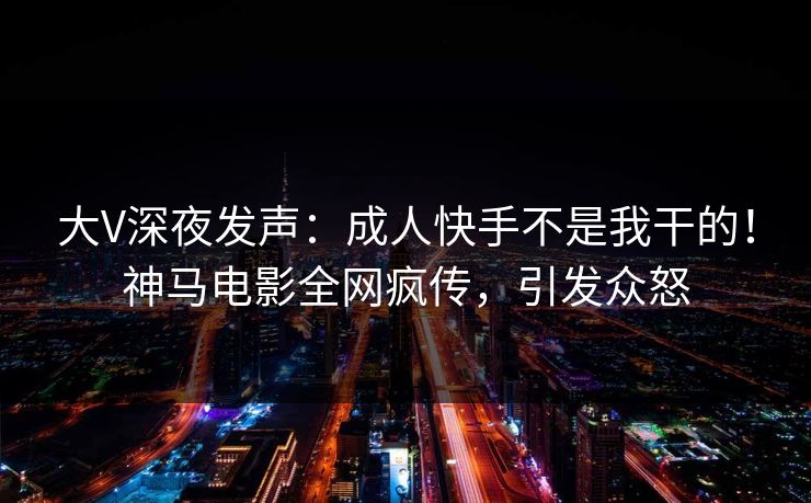 大V深夜发声：成人快手不是我干的！神马电影全网疯传，引发众怒