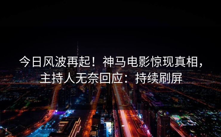 今日风波再起！神马电影惊现真相，主持人无奈回应：持续刷屏