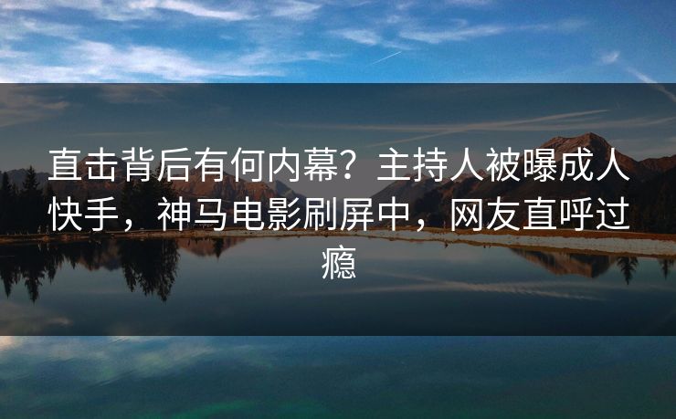 直击背后有何内幕？主持人被曝成人快手，神马电影刷屏中，网友直呼过瘾