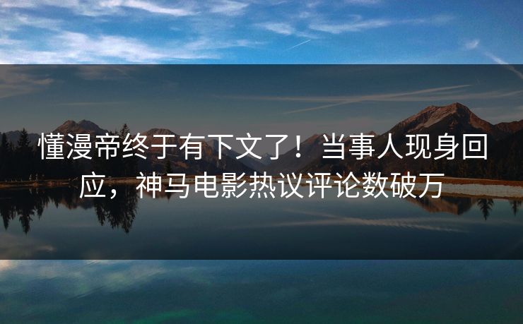 懂漫帝终于有下文了！当事人现身回应，神马电影热议评论数破万