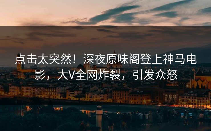 点击太突然！深夜原味阁登上神马电影，大V全网炸裂，引发众怒