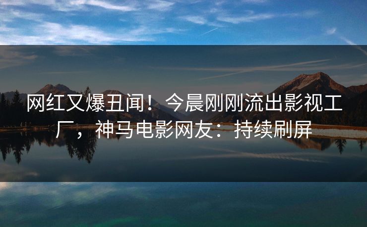 网红又爆丑闻！今晨刚刚流出影视工厂，神马电影网友：持续刷屏