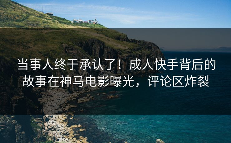 当事人终于承认了！成人快手背后的故事在神马电影曝光，评论区炸裂
