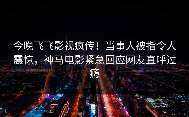 今晚飞飞影视疯传！当事人被指令人震惊，神马电影紧急回应网友直呼过瘾
