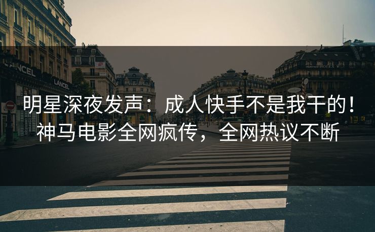 明星深夜发声：成人快手不是我干的！神马电影全网疯传，全网热议不断