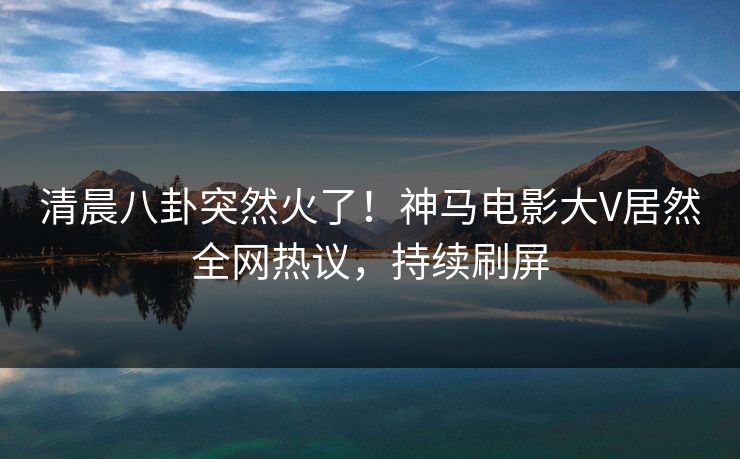 清晨八卦突然火了！神马电影大V居然全网热议，持续刷屏