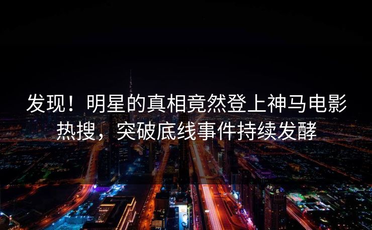 发现！明星的真相竟然登上神马电影热搜，突破底线事件持续发酵