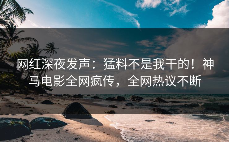 网红深夜发声：猛料不是我干的！神马电影全网疯传，全网热议不断